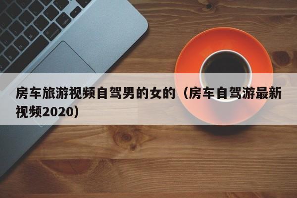 房车旅游视频自驾男的女的（房车自驾游最新视频2020）