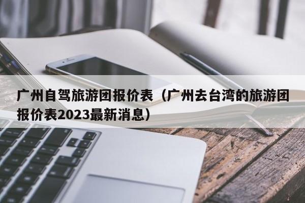 广州自驾旅游团报价表（广州去台湾的旅游团报价表2023最新消息）