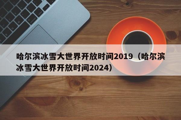 哈尔滨冰雪大世界开放时间2019（哈尔滨冰雪大世界开放时间2024）