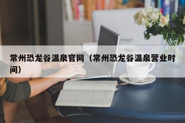 常州恐龙谷温泉官网（常州恐龙谷温泉营业时间）