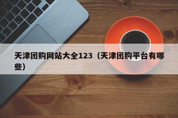 天津团购网站大全123（天津团购平台有哪些）