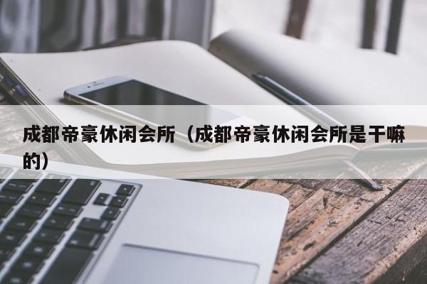 成都帝豪休闲会所（成都帝豪休闲会所是干嘛的）