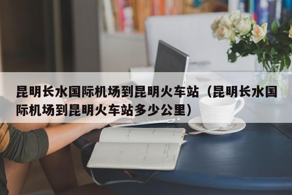 昆明长水国际机场到昆明火车站（昆明长水国际机场到昆明火车站多少公里）