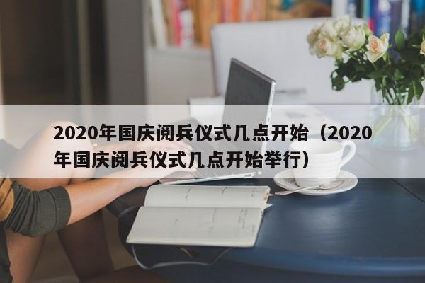 2020年国庆阅兵仪式几点开始（2020年国庆阅兵仪式几点开始举行）