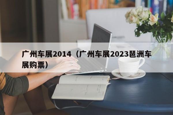 广州车展2014（广州车展2023琶洲车展购票）