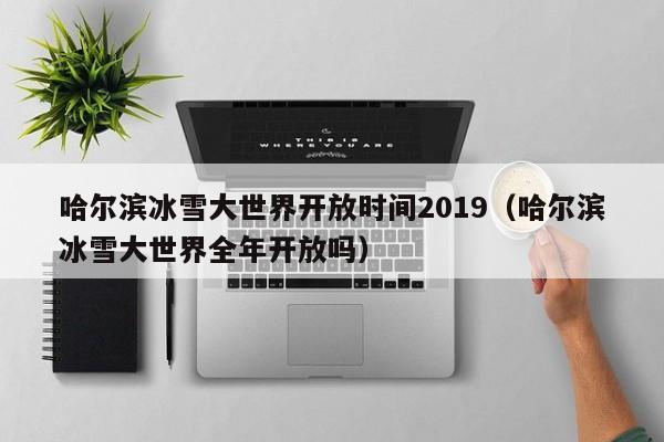 哈尔滨冰雪大世界开放时间2019（哈尔滨冰雪大世界全年开放吗）