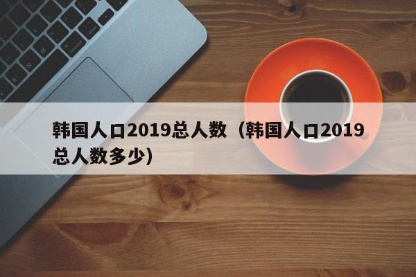 韩国人口2019总人数（韩国人口2019总人数多少）