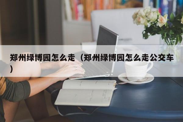 郑州绿博园怎么走（郑州绿博园怎么走公交车）