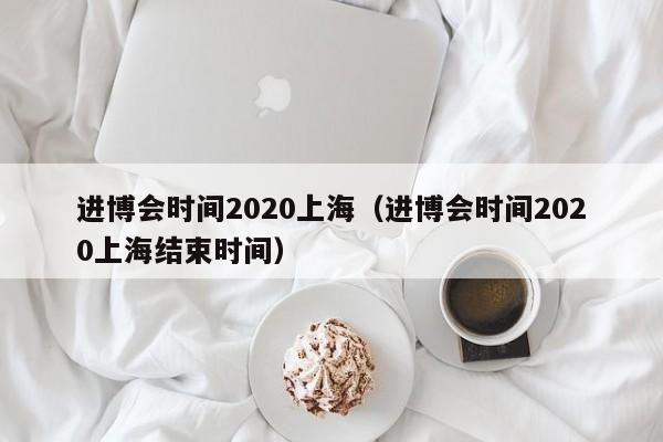 进博会时间2020上海（进博会时间2020上海结束时间）