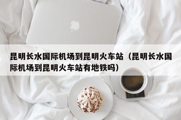 昆明长水国际机场到昆明火车站（昆明长水国际机场到昆明火车站有地铁吗）