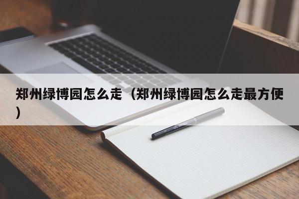 郑州绿博园怎么走（郑州绿博园怎么走最方便）