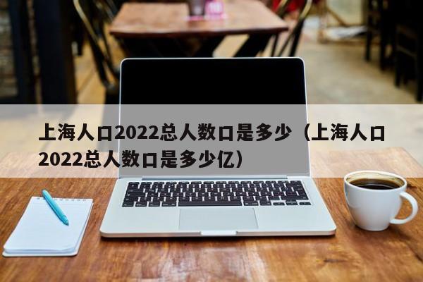 上海人口2022总人数口是多少（上海人口2022总人数口是多少亿）