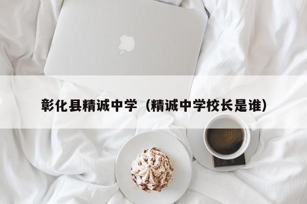 彰化县精诚中学（精诚中学校长是谁）