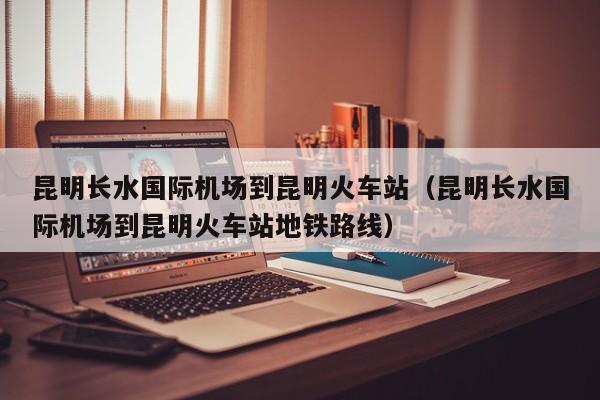 昆明长水国际机场到昆明火车站（昆明长水国际机场到昆明火车站地铁路线）