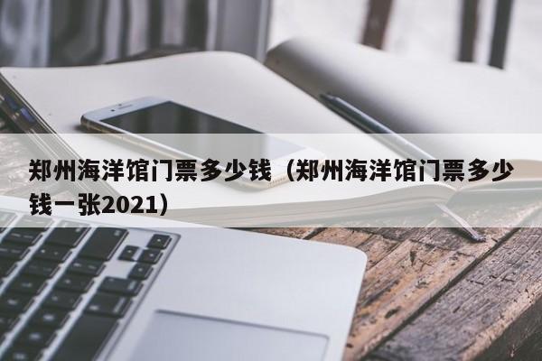 郑州海洋馆门票多少钱（郑州海洋馆门票多少钱一张2021）