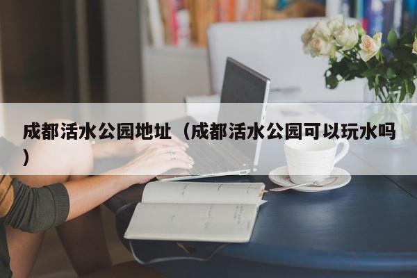 成都活水公园地址（成都活水公园可以玩水吗）