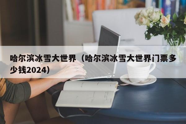 哈尔滨冰雪大世界（哈尔滨冰雪大世界门票多少钱2024）