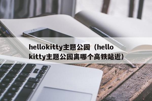 hellokitty主题公园（hellokitty主题公园离哪个高铁站近）